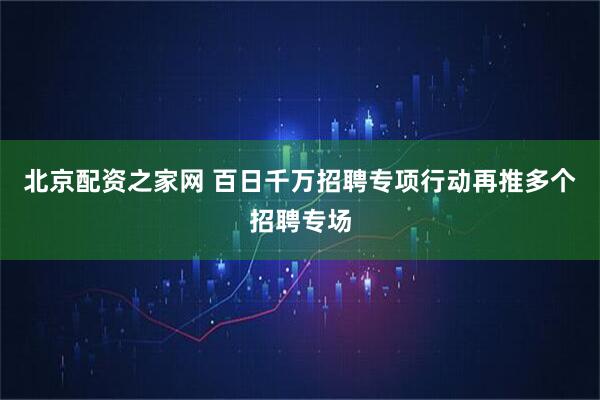 北京配资之家网 百日千万招聘专项行动再推多个招聘专场