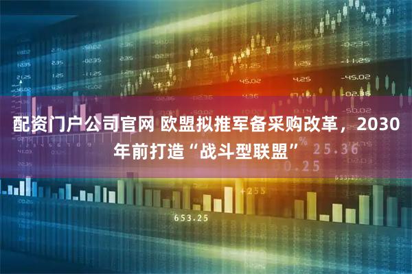 配资门户公司官网 欧盟拟推军备采购改革,2030年前打造“战斗型联盟”