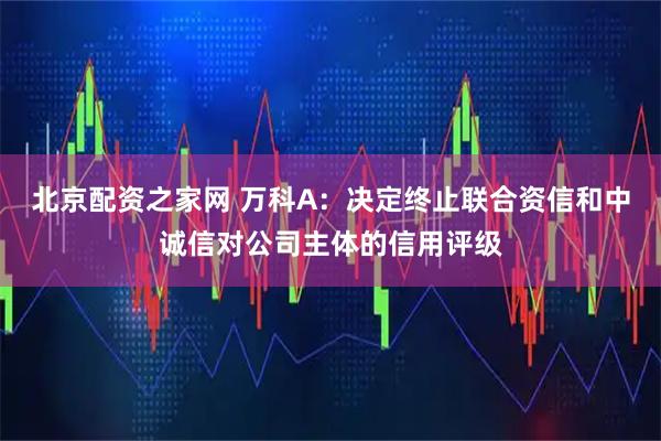 北京配资之家网 万科A：决定终止联合资信和中诚信对公司主体的信用评级